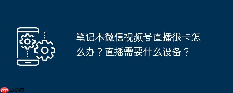 笔记本微信视频号直播很卡怎么办？直播需要什么设备？