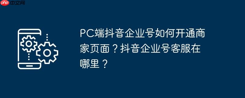 PC端抖音企业号如何开通商家页面？抖音企业号客服在哪里？