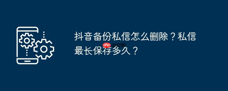 抖音备份私信怎么删除？私信最长保存多久？