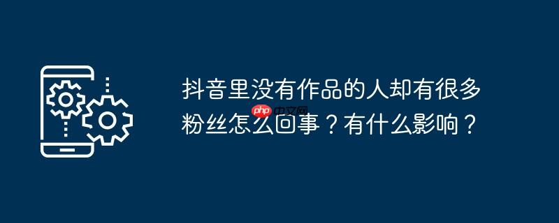 抖音里没有作品的人却有很多粉丝怎么回事？有什么影响？