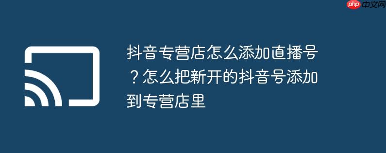 抖音专营店怎么添加直播号？怎么把新开的抖音号添加到专营店里