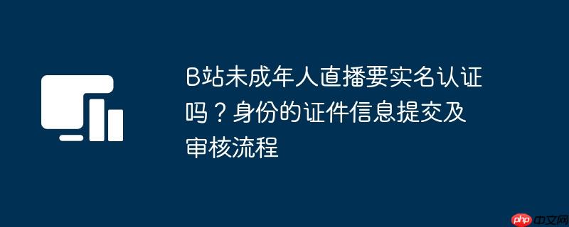 B站未成年人直播要实名认证吗？身份的证件信息提交及审核流程