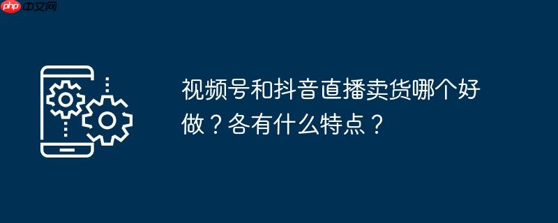视频号和抖音直播卖货哪个好做？各有什么特点？