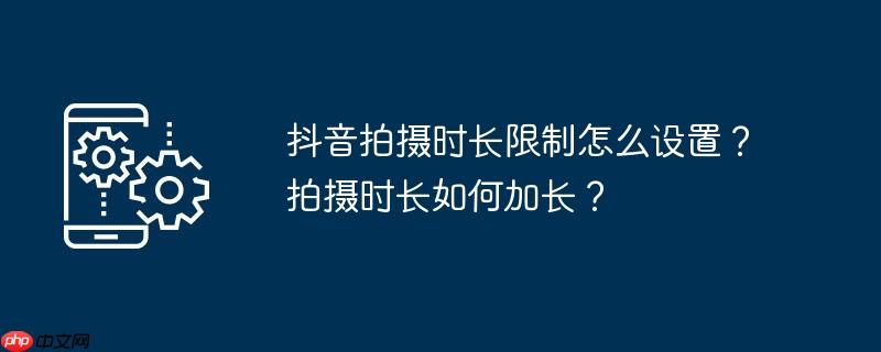 抖音拍摄时长限制怎么设置？拍摄时长如何加长？