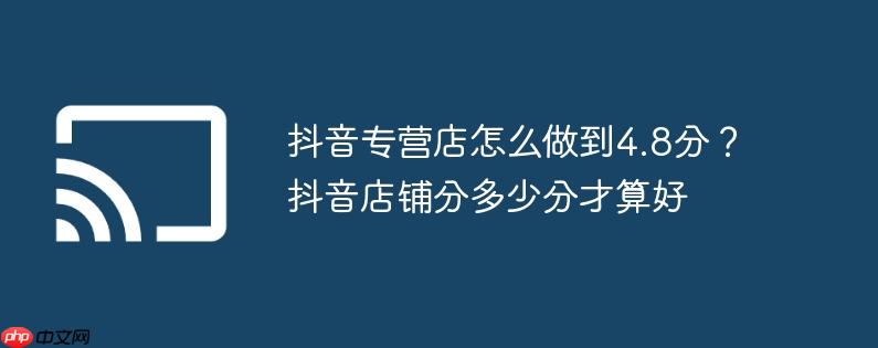 抖音专营店怎么做到4.8分？抖音店铺分多少分才算好