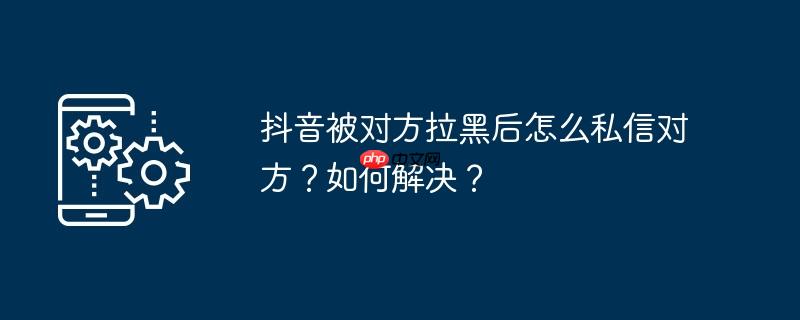 抖音被对方拉黑后怎么私信对方？如何解决？