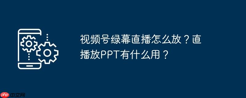 视频号绿幕直播怎么放？直播放PPT有什么用？