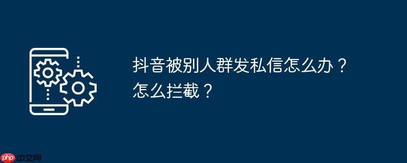 抖音被别人群发私信怎么办？怎么拦截？