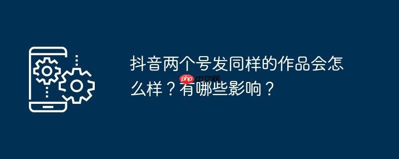 抖音两个号发同样的作品会怎么样？有哪些影响？