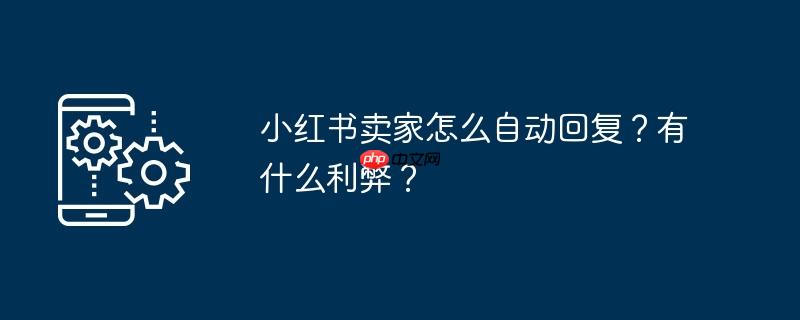 小红书卖家怎么自动回复？有什么利弊？