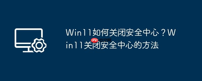 Win11如何关闭安全中心？Win11关闭安全中心的方法