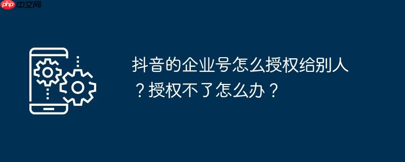 抖音的企业号怎么授权给别人？授权不了怎么办？