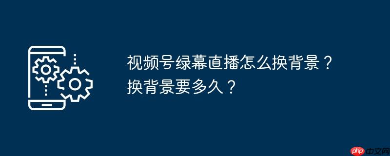 视频号绿幕直播怎么换背景？换背景要多久？
