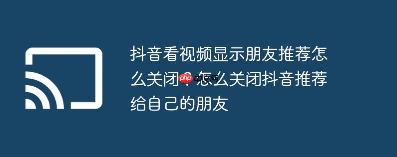 抖音看视频显示朋友推荐怎么关闭？怎么关闭抖音推荐给自己的朋友