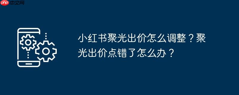 小红书聚光出价怎么调整？聚光出价点错了怎么办？