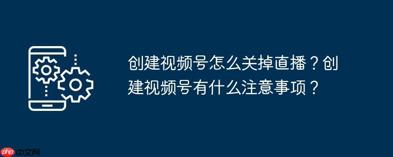 创建视频号怎么关掉直播？创建视频号有什么注意事项？