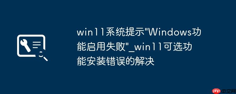 win11系统提示"Windows功能启用失败"_win11可选功能安装错误的解决