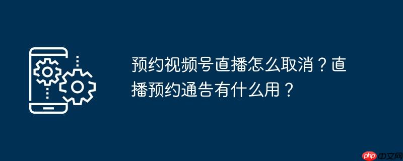 预约视频号直播怎么取消？直播预约通告有什么用？