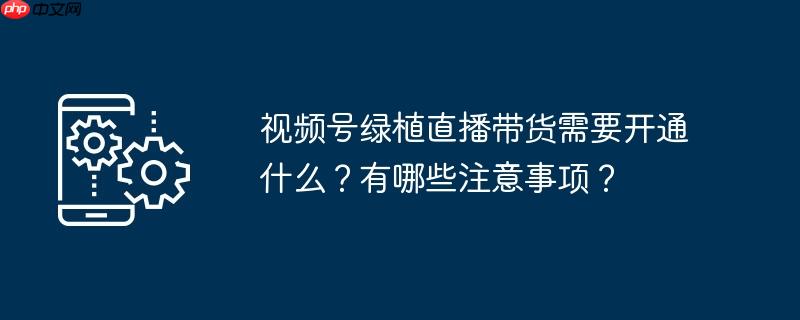视频号绿植直播带货需要开通什么？有哪些注意事项？