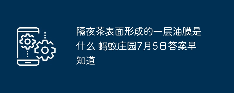 隔夜茶表面形成的一层油膜是什么 蚂蚁庄园7月5日答案早知道