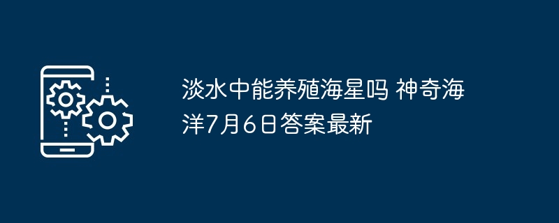 淡水中能养殖海星吗 神奇海洋7月6日答案最新