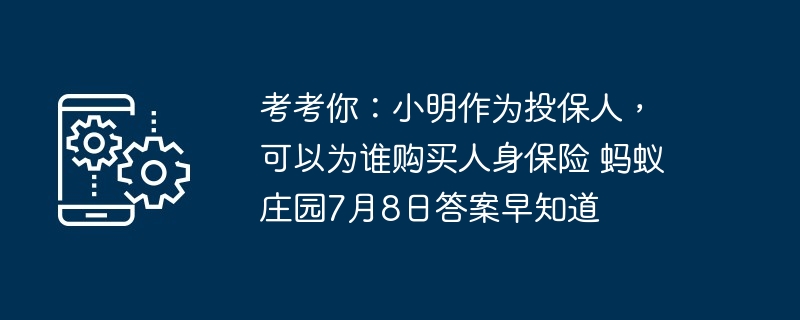 考考你:小明作为投保人,可以为谁购买人身保险 蚂蚁庄园7月8日答案早知道