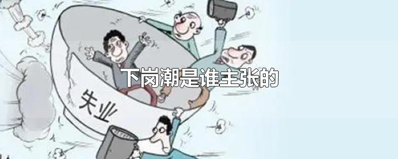 下岗潮是谁主张的-最新下岗潮是谁主张的整理解答