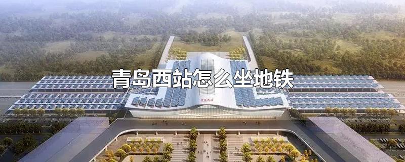 青岛西站怎么坐地铁-最新青岛西站怎么坐地铁整理解答