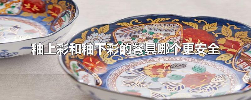 釉上彩和釉下彩的餐具哪个更安全-最新釉上彩和釉下彩的餐具哪个更安全整理解答