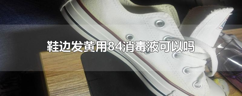 鞋边发黄用84消毒液可以吗-最新鞋边发黄用84消毒液可以吗整理解答
