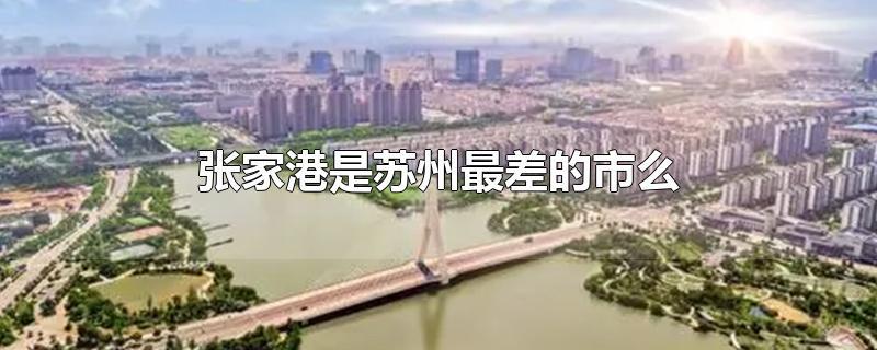 张家港是苏州最差的市么-最新张家港是苏州最差的市么整理解答