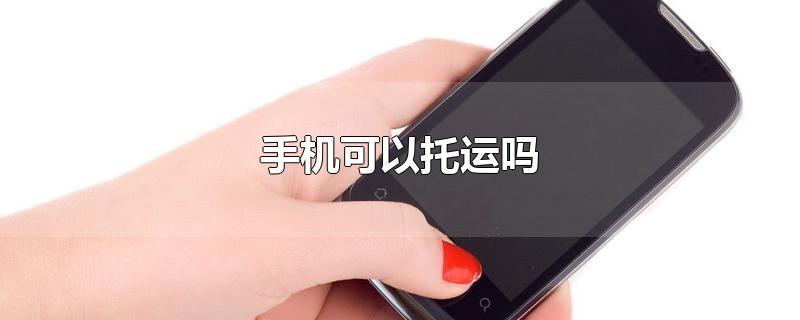 手机可以托运吗-最新手机可以托运吗整理解答