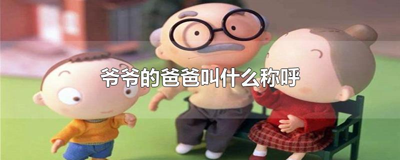 爷爷的爸爸叫什么称呼-最新爷爷的爸爸叫什么称呼整理解答