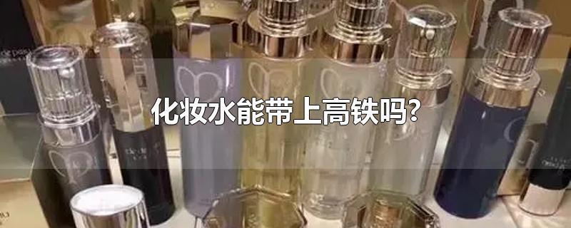 化妆水能带上高铁吗?-最新化妆水能带上高铁吗?整理解答