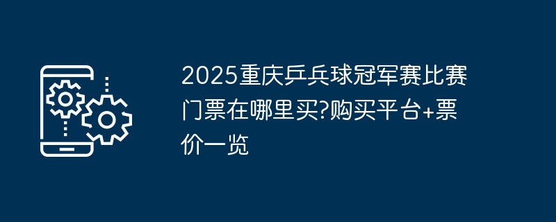 2025重庆乒兵球冠军赛比赛门票在哪里买?购买平台+票价一览
