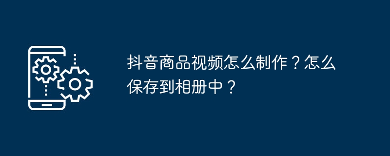 抖音商品视频怎么制作？怎么保存到相册中？