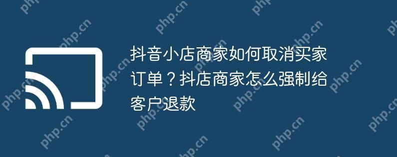 抖音小店商家如何取消买家订单？抖店商家怎么强制给客户退款