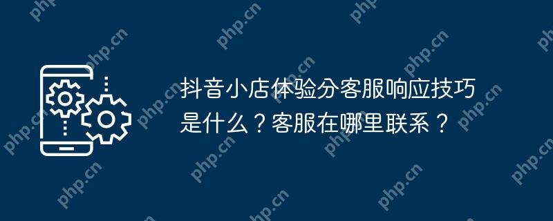 抖音小店体验分客服响应技巧是什么？客服在哪里联系？