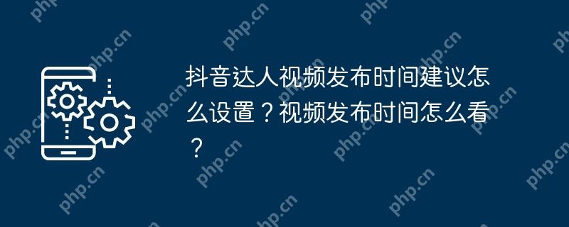 抖音达人视频发布时间建议怎么设置？视频发布时间怎么看？