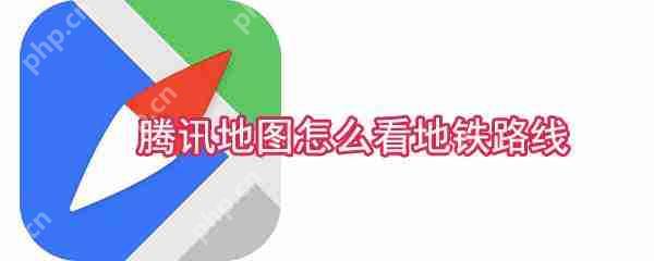 腾讯地图地铁路线怎么查看?地铁路线查看方法介绍