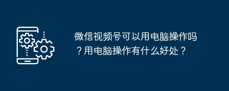 微信视频号可以用电脑操作吗？用电脑操作有什么好处？