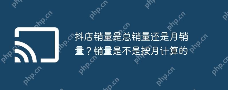 抖店销量是总销量还是月销量？销量是不是按月计算的