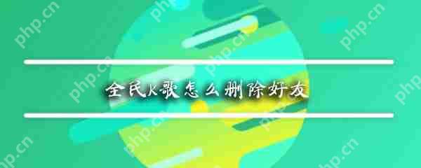 全民K歌如何删除好友_全民K歌删除好友方法解析
