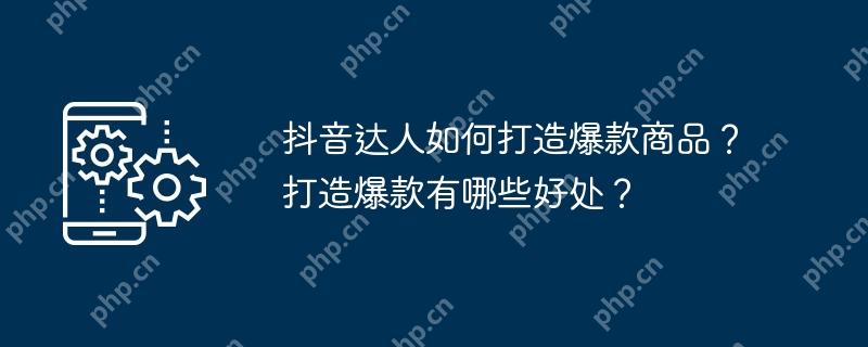 抖音达人如何打造爆款商品？打造爆款有哪些好处？