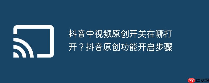 抖音中视频原创开关在哪打开？抖音原创功能开启步骤