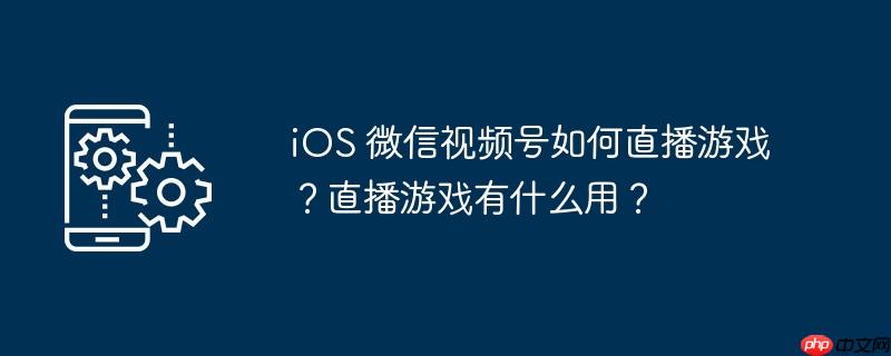 iOS 微信视频号如何直播游戏？直播游戏有什么用？