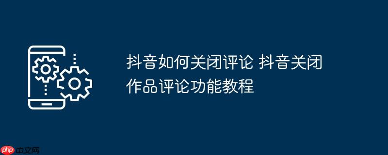 抖音如何关闭评论 抖音关闭作品评论功能教程