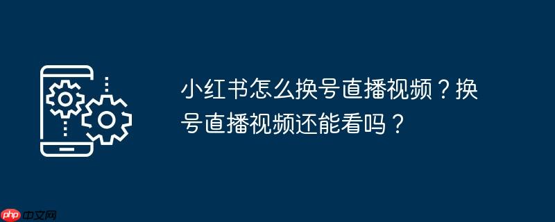 小红书怎么换号直播视频？换号直播视频还能看吗？
