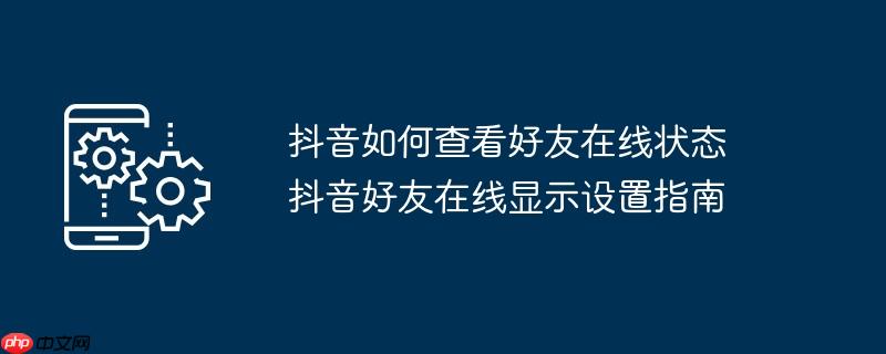 抖音如何查看好友在线状态 抖音好友在线显示设置指南