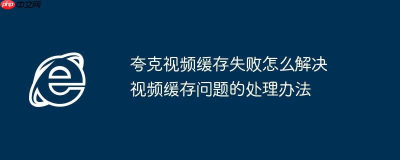 夸克视频缓存失败怎么解决 视频缓存问题的处理办法